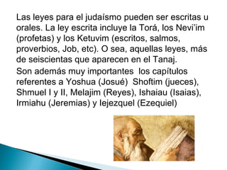 Las leyes para el judaísmo pueden ser escritas u
orales. La ley escrita incluye la Torá, los Nevi’im
(profetas) y los Ketuvim (escritos, salmos,
proverbios, Job, etc). O sea, aquellas leyes, más
de seiscientas que aparecen en el Tanaj.
Son además muy importantes los capítulos
referentes a Yoshua (Josué) Shoftim (jueces),
Shmuel I y II, Melajim (Reyes), Ishaiau (Isaias),
Irmiahu (Jeremias) y Iejezquel (Ezequiel)
 