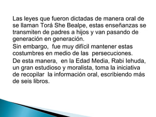 Las leyes que fueron dictadas de manera oral de
se llaman Torá She Bealpe, estas enseñanzas se
transmiten de padres a hijos y van pasando de
generación en generación.
Sin embargo, fue muy difícil mantener estas
costumbres en medio de las persecuciones.
De esta manera, en la Edad Media, Rabi Iehuda,
un gran estudioso y moralista, toma la iniciativa
de recopilar la información oral, escribiendo más
de seis libros.
 