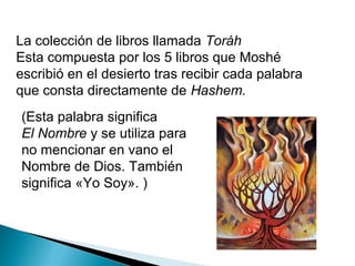 La colección de libros llamada Toráh
Esta compuesta por los 5 libros que Moshé
escribió en el desierto tras recibir cada palabra
que consta directamente de Hashem.
(Esta palabra significa
El Nombre y se utiliza para
no mencionar en vano el
Nombre de Dios. También
significa «Yo Soy». )
 