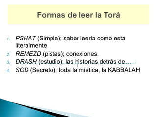 1.   PSHAT (Simple); saber leerla como esta
     literalmente.
2.   REMEZD (pistas); conexiones.
3.   DRASH (estudio); las historias detrás de…
4.   SOD (Secreto); toda la mística, la KABBALAH
 
