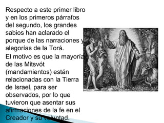 Respecto a este primer libro
y en los primeros párrafos
del segundo, los grandes
sabios han aclarado el
porque de las narraciones y
alegorías de la Torá.
El motivo es que la mayoría
de las Mitsvót
(mandamientos) están
relacionadas con la Tierra
de Israel, para ser
observados, por lo que
tuvieron que asentar sus
afirmaciones de la fe en el
Creador y su voluntad.
 
