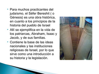    Para muchos practicantes del
    judaísmo, el Séfer Bereshit ( o
    Génesis) es una obra histórica,
    en cuanto a los principios de la
    historia del pueblo de Israel
   Allí se ejemplifica en la vida de
    los patriarcas, Abraham, Isaac y
    Jacob, y de sus familias. 
   Contiene la base de las ideas
    nacionales y las instituciones
    religiosas de Israel, por lo que
    sirve como una introducción a
    su historia y la legislación. 
 