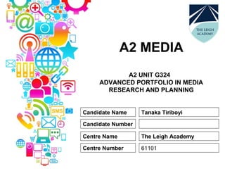 A2 MEDIA
A2 UNIT G324
ADVANCED PORTFOLIO IN MEDIA
RESEARCH AND PLANNING
Candidate Name
Candidate Number
Centre Name
Centre Number
Tanaka Tiriboyi
The Leigh Academy
61101
 
