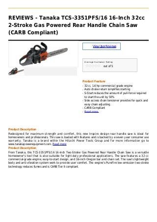 REVIEWS - Tanaka TCS-3351PFS/16 16-Inch 32cc
2-Stroke Gas Powered Rear Handle Chain Saw
(CARB Compliant)
ViewUserReviews
Average Customer Rating
out of 5
Product Feature
32cc, 1.6 hp commercial grade engineq
Auto choke return simplifies startingq
S-Start reduces the amount of pull-force requiredq
to start the unit by 50%
Side access chain tensioner provides for quick andq
easy chain adjusting.
CARB Compliantq
Read moreq
Product Description
Redesigned for maximum strength and comfort, this new Inspire design rear handle saw is ideal for
homeowners and professionals. This saw is loaded with features and is backed by a seven year consumer use
warranty. Tanaka is a brand within the Hitachi Power Tools Group and for more information go to
www.tanakapowerequipment.com. Read more
Product Description
From Tanaka, this TCS-3351PFS/16 16-Inch Two-Stroke Gas Powered Rear Handle Chain Saw is a versatile
homeowner's tool that is also suitable for light-duty professional applications. The saw features a 32 cc
commercial-grade engine, easy-to-start design, and 16-inch Oregon bar and chain set. The saw's lightweight
body and anti-vibration system work to provide user comfort. The engine's PureFire low-emission two-stroke
technology reduces fumes and is CARB Tier II compliant.
 