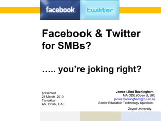 Facebook & Twitter  for SMBs? … .. you’re joking right?    James (Jim) Buckingham ,  MA ODE (Open U, UK) [email_address] Senior Education Technology Specialist  Zayed University     presented 28 March  2010 Tamakkan  Abu Dhabi, UAE  