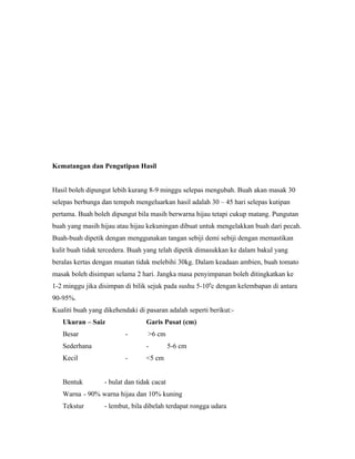 Kematangan dan Pengutipan Hasil


Hasil boleh dipungut lebih kurang 8-9 minggu selepas mengubah. Buah akan masak 30
selepas berbunga dan tempoh mengeluarkan hasil adalah 30 – 45 hari selepas kutipan
pertama. Buah boleh dipungut bila masih berwarna hijau tetapi cukup matang. Pungutan
buah yang masih hijau atau hijau kekuningan dibuat untuk mengelakkan buah dari pecah.
Buah-buah dipetik dengan menggunakan tangan sebiji demi sebiji dengan memastikan
kulit buah tidak tercedera. Buah yang telah dipetik dimasukkan ke dalam bakul yang
beralas kertas dengan muatan tidak melebihi 30kg. Dalam keadaan ambien, buah tomato
masak boleh disimpan selama 2 hari. Jangka masa penyimpanan boleh ditingkatkan ke
1-2 minggu jika disimpan di bilik sejuk pada sushu 5-100c dengan kelembapan di antara
90-95%.
Kualiti buah yang dikehendaki di pasaran adalah seperti berikut:-
   Ukuran – Saiz                 Garis Pusat (cm)
   Besar                  -       >6 cm
   Sederhana                     -          5-6 cm
   Kecil                  -      <5 cm


   Bentuk         - bulat dan tidak cacat
   Warna - 90% warna hijau dan 10% kuning
   Tekstur        - lembut, bila dibelah terdapat rongga udara
 