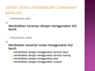    Pembiakan seks

    Membiakkan tanaman dengan menggunakan biji
    benih

       Pembiakan aseks

    Membiakan tanaman tanpa menggunakan biji
    benih
           membiakkan   dengan   menggunakan   keratan daun
           membiakkan   dengan   menggunakan   keratan batang
           membiakkan   dengan   menggunakan   akar
           membiakkan   dengan   menggunakan   rumpun
 
