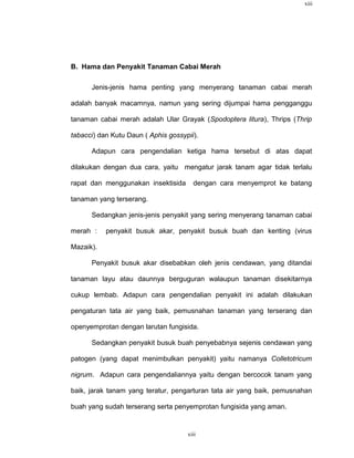 xiii




B. Hama dan Penyakit Tanaman Cabai Merah

      Jenis-jenis hama penting yang menyerang tanaman cabai merah

adalah banyak macamnya, namun yang sering dijumpai hama pengganggu

tanaman cabai merah adalah Ular Grayak (Spodoptera litura), Thrips (Thrip

tabacci) dan Kutu Daun ( Aphis gossypii).

      Adapun cara pengendalian ketiga hama tersebut di atas dapat

dilakukan dengan dua cara, yaitu mengatur jarak tanam agar tidak terlalu

rapat dan menggunakan insektisida      dengan cara menyemprot ke batang

tanaman yang terserang.

      Sedangkan jenis-jenis penyakit yang sering menyerang tanaman cabai

merah :    penyakit busuk akar, penyakit busuk buah dan keriting (virus

Mazaik).

      Penyakit busuk akar disebabkan oleh jenis cendawan, yang ditandai

tanaman layu atau daunnya berguguran walaupun tanaman disekitarnya

cukup lembab. Adapun cara pengendalian penyakit ini adalah dilakukan

pengaturan tata air yang baik, pemusnahan tanaman yang terserang dan

openyemprotan dengan larutan fungisida.

      Sedangkan penyakit busuk buah penyebabnya sejenis cendawan yang

patogen (yang dapat menimbulkan penyakit) yaitu namanya Colletotricum

nigrum. Adapun cara pengendaliannya yaitu dengan bercocok tanam yang

baik, jarak tanam yang teratur, pengarturan tata air yang baik, pemusnahan

buah yang sudah terserang serta penyemprotan fungisida yang aman.


                                     xiii
 