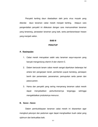 xiv




      Penyakit keriting daun disebabkan oleh jenis virus mozaik yang

ditandai     daun tanaman cabai merah menjadi keriting.        Adapun cara

pengendalian penyakit ini dilakukan dengan cara memusnahkan tanaman

yang terserang, perawatan tanaman yang baik, serta pemberantasan hewan

yang menjadi vektor.

                                    BAB III

                                  PENUTUP


A. Kesimpulan

    1. Cabai merah merupakan salah satu tanaman sayur-sayuran yang

           banyak mengandung vitamin A dan vitamin C.

    2. Dalam bercocok tanam cabai merah sangat diperlukan beberapa hal

           antara lain pengerjaan tanah, pemberien pupuk kandang, persiapan

           benih dan persemaian, penanaman, pemupukan serta panen dan

           pasca panen.

    3. Hama dan penyakit yang sering menyerang tanaman cabai merah

           dapat   menyebabkan     pertumbuhannya       terganggu   sehingga

           mengakibatkan produksinya menurun.


B. Saran - Saran

      Dalam pembudidayaan tanaman cabai merah ini disarankan agar

mengikuti petunjuk dan pedoman agar dapat menghasilkan buah cabai yang

optimum dan berkualitas baik.
                                      xiv
 
