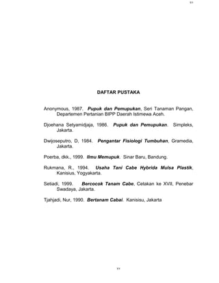 xv




                         DAFTAR PUSTAKA


Anonymous, 1987. Pupuk dan Pemupukan, Seri Tanaman Pangan,
     Departemen Pertanian BIPP Daerah Istimewa Aceh.

Djoehana Setyamidjaja, 1986.   Pupuk dan Pemupukan.      Simpleks,
     Jakarta.

Dwijoseputro, D, 1984.   Pengantar Fisiologi Tumbuhan, Gramedia,
      Jakarta.

Poerba, dkk., 1999. Ilmu Memupuk. Sinar Baru, Bandung.

Rukmana, R., 1994. Usaha Tani Cabe Hybrida Mulsa Plastik,
    Kanisius, Yogyakarta.

Setiadi, 1999.  Bercocok Tanam Cabe, Cetakan ke XVII, Penebar
      Swadaya, Jakarta.

Tjahjadi, Nur, 1990. Bertanam Cabai. Kanisisu, Jakarta




                                 xv
 