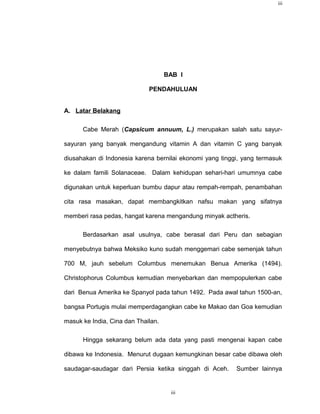 iii




                                    BAB I

                             PENDAHULUAN


A. Latar Belakang

      Cabe Merah (Capsicum annuum, L.) merupakan salah satu sayur-

sayuran yang banyak mengandung vitamin A dan vitamin C yang banyak

diusahakan di Indonesia karena bernilai ekonomi yang tinggi, yang termasuk

ke dalam famili Solanaceae. Dalam kehidupan sehari-hari umumnya cabe

digunakan untuk keperluan bumbu dapur atau rempah-rempah, penambahan

cita rasa masakan, dapat membangkitkan nafsu makan yang sifatnya

memberi rasa pedas, hangat karena mengandung minyak actheris.

      Berdasarkan asal usulnya, cabe berasal dari Peru dan sebagian

menyebutnya bahwa Meksiko kuno sudah menggemari cabe semenjak tahun

700 M, jauh sebelum Columbus menemukan Benua Amerika (1494).

Christophorus Columbus kemudian menyebarkan dan mempopulerkan cabe

dari Benua Amerika ke Spanyol pada tahun 1492. Pada awal tahun 1500-an,

bangsa Portugis mulai memperdagangkan cabe ke Makao dan Goa kemudian

masuk ke India, Cina dan Thailan.

      Hingga sekarang belum ada data yang pasti mengenai kapan cabe

dibawa ke Indonesia. Menurut dugaan kemungkinan besar cabe dibawa oleh

saudagar-saudagar dari Persia ketika singgah di Aceh.     Sumber lainnya


                                     iii
 