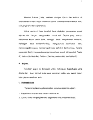 v




      Menurut Poerba (1999), keadaan Nitrogen, Fosfor dan Kalsium di

dalam tanah adalah sangat sedikit dan dalam keadaan demikian belum tentu

semuanya tersedia bagi tanaman.

      Untuk memenuhi hara tersebut dapat dilakukan pemupukan sesuai

anjuran dan dengan menggunakan pupuk cair Seprint yang mampu

menambah kadar unsur hara, sehingga dapat menyuburkan tanaman,

mencegah     daun    berkerut/keriting,       menyuburkan   daun/tunas     baru,

mempercepat bungaan, mempercepat buah, berbobot dan bermutu. Karena

pupuk cair Seprint mengandung unsur-unsur hara seperti Nitrogen (N), Fosfor

(F), Kalium (K), Besi (Fe), Calsium (Ca), Magnesium (Mg) dan Sulfur (S).


B. Tujuan

      Penulisan paper ini bertujuan untuk melengkapi tugas-tugas yang

dibebankan   team penguji tesis guna memenuhi salah satu syarat dalam

kelengkapan penulisan tesis.

C. Permasalahan

       Yang menjadi permasalahan dalam penulisan paper ini adalah :

1. Bagaimana cara bercocok tanam cabai merah.

2. Apa itu hama dan penyakit serta bagaimana cara pengendaliannya.




                                          v
 