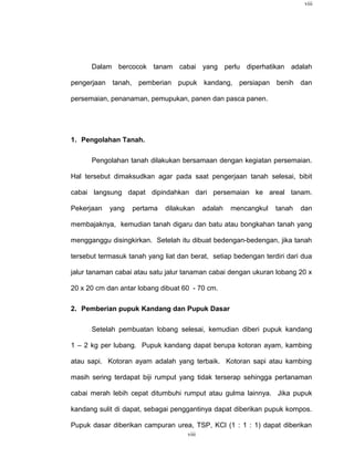 viii




      Dalam bercocok tanam cabai yang perlu diperhatikan adalah

pengerjaan tanah, pemberian pupuk kandang, persiapan benih dan

persemaian, penanaman, pemupukan, panen dan pasca panen.




1. Pengolahan Tanah.

      Pengolahan tanah dilakukan bersamaan dengan kegiatan persemaian.

Hal tersebut dimaksudkan agar pada saat pengerjaan tanah selesai, bibit

cabai langsung dapat dipindahkan dari persemaian ke areal tanam.

Pekerjaan   yang   pertama    dilakukan     adalah   mencangkul   tanah   dan

membajaknya, kemudian tanah digaru dan batu atau bongkahan tanah yang

mengganggu disingkirkan. Setelah itu dibuat bedengan-bedengan, jika tanah

tersebut termasuk tanah yang liat dan berat, setiap bedengan terdiri dari dua

jalur tanaman cabai atau satu jalur tanaman cabai dengan ukuran lobang 20 x

20 x 20 cm dan antar lobang dibuat 60 - 70 cm.

2. Pemberian pupuk Kandang dan Pupuk Dasar

      Setelah pembuatan lobang selesai, kemudian diberi pupuk kandang

1 – 2 kg per lubang. Pupuk kandang dapat berupa kotoran ayam, kambing

atau sapi. Kotoran ayam adalah yang terbaik. Kotoran sapi atau kambing

masih sering terdapat biji rumput yang tidak terserap sehingga pertanaman

cabai merah lebih cepat ditumbuhi rumput atau gulma lainnya. Jika pupuk

kandang sulit di dapat, sebagai penggantinya dapat diberikan pupuk kompos.

Pupuk dasar diberikan campuran urea, TSP, KCl (1 : 1 : 1) dapat diberikan
                                     viii
 