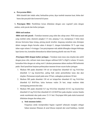 a. Persyaratan Bibit :
Bibit diambil dari induk sehat, berkualitas prima, daya tumbuh tanaman kuat, bebas dari
hama dan penyakit dan komersial di pasar.
1. Penyiapan Bibit: Pembibitan krisan dilakukan dengan cara vegetatif yaitu dengan
anakan, setek pucuk dan kultur jaringan.
-Bibit asal anakan
-Bibit asal stek pucuk : Tentukan tanaman yang sehat dan cukup umur. Pilih tunas pucuk
yang tumbuh sehat, diameter pangkal 3-5 mm, panjang 5 cm, mempunyai 3 helai daun
dewasa berwarna hijau terang, potong pucuk tersebut, langsung semaikan atau disimpan
dalam ruangan dingin bersuhu udara 4 derajat C, dengan kelembaban 30 % agar tetap
tahan segar selama 3-4 minggu. Cara penyimpanan stek adalah dibungkus dengan beberapa
lapis kertas tisu, kemudian dimasukan ke dalam kantong plastik rata-rata 50 stek.
-Penyiapan bibit dengan kultur jaringan : Tentukan mata tunas atau eksplan dan ambil
dengan pisau silet, stelisasi mata tunas dengan sublimat 0,04 % (HgCL) selama 10 menit,
kemudian bilas dengan air suling steril. Lakukan penanaman dalam medium MS berbentuk
padat. Hasil penelitian lanjutan perbanyakan tanaman krisan secara kultur jaringan:
1. Medium MS padat ditambah 150 ml air kelapa/liter ditambah 0,5 mg NAA/liter
ditambah 1,5 mg kinetin/liter, paling baik untuk pertumbuhan tunas dan akar
eksplan. Pertunasan terjadi pada umur 29 hari, sedangkan perakaran 26 hari.
2. Medium MS padat ditambah 150 ml air kelapa/liter ditambah 0,5 mg NAA/liter
ditambah 0,5 BAP/liter, kalus bertunas waktu 26 hari, tetapi medium tidak
merangsang pemunculan akar.
3. Medium MS padat ditambah 0,5 mg NAA/liter ditambah 0,5-0.2 mg kinetin/liter
ditambah 0,5 mg NAA/liter ditambah 0,5-2,0 BAP/liter pada eksplan varietas Sandra
untuk membentuk akar pada umur 21-31 hari. Penyiapan bibit pada skala komersial
dilakukan dengan dua tahap yaitu:
a. Stok tanaman induk :
Fungsinya untuk memproduksi bagian vegetatif sebanyak mungkin sebagai
bahan tanaman Ditanam di areal khusus terpisah dari areal budidaya. Jumlah

 
