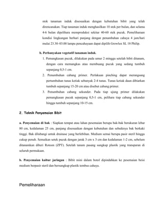 stok tanaman induk disesuaikan dengan kebutuhan bibit yang telah
direncanakan. Tiap tanaman induk menghasilkan 10 stek per bulan, dan selama
4-6 bulan dipelihara memproduksi sekitar 40-60 stek pucuk. Pemeliharaan
kondisi lingkungan berhari panjang dengan penambahan cahaya 4 jam/hari
mulai 23.30–03.00 lampu pencahayaan dapat dipilih Growlux SL 18 Philip.
b. Perbanyakan vegetatif tanaman induk.
1. Pemangkasan pucuk, dilakukan pada umur 2 minggu setelah bibit ditanam,
dengan cara memangkas atau membuang pucuk yang sedang tumbuh
sepanjang 0,5-1 cm.
2. Penumbuhan cabang primer. Perlakuan pinching dapat merangsang
pertumbuhan tunas ketiak sebanyak 2-4 tunas. Tunas ketiak daun dibiarkan
tumbuh sepanjang 15-20 cm atau disebut cabang primer.
3. Penumbuhan cabang sekunder. Pada tiap ujung primer dilakukan
pemangkasan pucuk sepanjang 0,5-1 cm, pelihara tiap cabang sekunder
hingga tumbuh sepanjang 10-15 cm.
2. Teknik Penyemaian Bibit
a. Penyemaian di bak : Siapkan tempat atau lahan pesemaian berupa bak-bak berukuran lebar
80 cm, kedalaman 25 cm, panjang disesuaikan dengan kebutuhan dan sebaiknya bak berkaki
tinggi. Bak dilubangi untuk drainase yang berlebihan. Medium semai berupa pasir steril hingga
cukup penuh. Semaikan setek pucuk dengan jarak 3 cm x 3 cm dan kedalaman 1-2 cm, sebelum
ditanamkan diberi Rotoon (ZPT). Setelah tanam pasang sungkup plastik yang transparan di
seluruh permukaan.
b. Penyemaian kultur jaringan : Bibit mini dalam botol dipindahkan ke pesemaian beisi
medium berpasir steril dan bersungkup plastik tembus cahaya.

Pemeliharaan

 