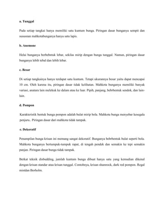 a. Tunggal
Pada setiap tangkai hanya memiliki satu kuntum bunga. Piringan dasar bunganya sempit dan
sususnan mahkotabunganya hanya satu lapis.
b. Anemone
Helai bunganya berbebntuk lebar, sekilas mirip dengan bunga tunggal. Namun, piringan dasar
bunganya lebih tebal dan lebih lebar.
c. Besar
Di setiap tangkainya hanya terdapat satu kuntum. Tetapi ukurannya besar yaitu dapat mencapai
10 cm. Oleh karena itu, piringan dasar tidak kelihatan. Mahkota bunganya memiliki banyak
variasi, anatara lain melekuk ke dalam atau ke luar. Pipih, panjang, bebrbentuk sendok, dan lainlain.
d. Pompon
Karakteristik bentuk bunga pompon adalah bulat mirip bola. Mahkota bunga menyebar kesegala
penjuru.. Piringan dasar dari mahkota tidak tampak.
e. Dekoratif
Penampilan bunga krisan ini memang sangat dekoratif. Bunganya bebrbentuk bulat seperti bola.
Mahkota bunganya bertumpuk-tumpuk rapat, di tengah pendek dan semakin ke tepi semakin
panjan. Piringan dasar bunga tidak tampak.
Berkat teknik disbudding, jumlah kuntum bunga dibuat hanya satu yang kemudian dikenal
dengan krisan standar atau krisan tunggal. Contohnya, krisan shamrock, dark red pompon. Regal
mistdan Borholm.

 