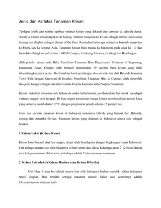 Jenis dan Varietas Tanaman Krisan
Terdapat lebih dari sekitar seribua varietas krisan yang dikenal dan tersebar di seluruh dunia.
Awalnya krisan dibudidayakan di Jepang. Bahkan menjadikan krisan sebagai simbol kekaisaran
Jepang dan disebut sebagai Queen of the East. Kemudian beberapa waktunya barulah menyebar
ke Eropa lalu ke seluruh Asia. Tanaman Krisan baru masuk ke Indonesia pada abad ke- 17 dan
baru dikembangkan pada tahun 1940 di Cianjur, Lembang, Cisarua, Brastagi dan Bandungan.
Ahli peneliti utama pada Balai Penelitian Tanaman Hias Departemen Pertanian di Segunung,
kecamatan Pacet, Cianjur telah berhasil menemukan 19 varietas baru krisan yang telah
dikembangkan para petani. Berdasarkan hasil persilangan dua varietas tua dari Belanda bernama
Town Talk dengan Saraswati di Instalasi Penelitian Tanaman Hias di Cipanas telah diperoleh
dua jenis bunga terbagus dan diberi nama Pus[ita Kencana serta Puspita Nusantara.
Krisan bukanlah tanaman asli Indonesia maka keberhasilan pembentukan biji untuk mendapat
varietas unggul sulit tecapai. Di luar negeri pemuliaan bunga krisan membutuhkan rumah kaca
yang suhunya sudah diatur 17º C dengan penyinaran penuh selama 15 jamper hari.
Jenis dan varietas tanaman krisan di Indonesia umumnya hibrida yang berasal dari Belanda,
Jepang dan Amerika Serikat. Tanaman krisan yang ditanam di Indonesia antara lain sebagai
berikut.
1.Krisan Lokal (Krisan Kuno)
Krisan lokal berasal dari luar negeri, tetapi telah beradaptasi dengan lingkungan tropis Indonesia.
Ciri-cirinya anatara lain sifat hidupnya di hari netral dan siklus hidupnya antar 7-12 bulan dalam
satu kali penanaman. Salah satu contohnya adalah Crhysantemum maximum.
2. Krisan Introduksi (Krisan Modern atau Krisan Hibrida)
Ciri khas Krisan Introduksi antara lain sifat hidupnya berhari pendek, siklus hidupnya
relatif singkat. Dan bersifat sebagai tanaman annual. Salah satu contohnya adalah
Chrysanthemum indicum hybr.

 