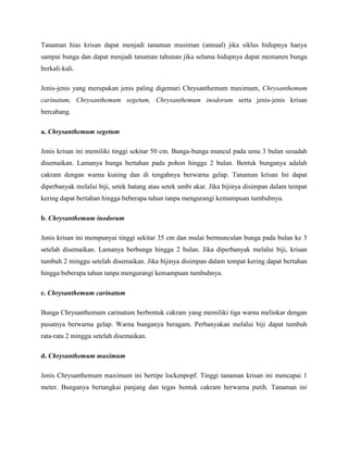Tanaman hias krisan dapat menjadi tanaman musiman (annual) jika siklus hidupnya hanya
sampai bunga dan dapat menjadi tanaman tahunan jika selama hidupnya dapat memanen bunga
berkali-kali.
Jenis-jenis yang merupakan jenis paling digemari Chrysanthemum maximum, Chrysanthemum
carinatum, Chrysanthemum segetum, Chrysanthemum inodorum serta jenis-jenis krisan
bercabang.
a. Chrysanthemum segetum
Jenis krisan ini memiliki tinggi sekitar 50 cm. Bunga-bunga muncul pada umu 3 bulan sesudah
disemaikan. Lamanya bunga bertahan pada pohon hingga 2 bulan. Bentuk bunganya adalah
cakram dengan warna kuning dan di tengahnya berwarna gelap. Tanaman krisan Ini dapat
diperbanyak melalui biji, setek batang atau setek umbi akar. Jika bijinya disimpan dalam tempat
kering dapat bertahan hingga beberapa tahun tanpa mengurangi kemampuan tumbuhnya.
b. Chrysanthemum inodorum
Jenis krisan ini mempunyai tinggi sekitar 35 cm dan mulai bermunculan bunga pada bulan ke 3
setelah disemaikan. Lamanya berbunga hingga 2 bulan. Jika diperbanyak melalui biji, krisan
tumbuh 2 minggu setelah disemaikan. Jika bijinya disimpan dalam tempat kering dapat bertahan
hingga beberapa tahun tanpa mengurangi kemampuan tumbuhnya.
c. Chrysanthemum carinatum
Bunga Chrysanthemum carinatum berbentuk cakram yang memiliki tiga warna melinkar dengan
pusatnya berwarna gelap. Warna bunganya beragam. Perbanyakan melalui biji dapat tumbuh
rata-rata 2 minggu setelah disemaikan.
d. Chrysanthemum maximum
Jenis Chrysanthemum maximum ini bertipe lockenpopf. Tinggi tanaman krisan ini mencapai 1
meter. Bunganya bertangkai panjang dan tegas bentuk cakram berwarna putih. Tanaman ini

 