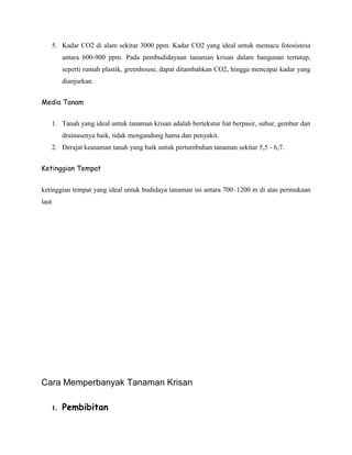 5. Kadar CO2 di alam sekitar 3000 ppm. Kadar CO2 yang ideal untuk memacu fotosistesa
antara 600-900 ppm. Pada pembudidayaan tanaman krisan dalam bangunan tertutup,
seperti rumah plastik, greenhouse, dapat ditambahkan CO2, hingga mencapai kadar yang
dianjurkan.
Media Tanam
1. Tanah yang ideal untuk tanaman krisan adalah bertekstur liat berpasir, subur, gembur dan
drainasenya baik, tidak mengandung hama dan penyakit.
2. Derajat keasaman tanah yang baik untuk pertumbuhan tanaman sekitar 5,5 - 6,7.
Ketinggian Tempat
ketinggian tempat yang ideal untuk budidaya tanaman ini antara 700–1200 m di atas permukaan
laut

Cara Memperbanyak Tanaman Krisan
1.

Pembibitan

 