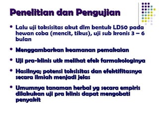 Penelitian dan PengujianPenelitian dan Pengujian
 Lalu uji toksisitas akut dlm bentuk LD50 pada
hewan coba (mencit, tikus), uji sub kronis 3 – 6
bulan
 Menggambarkan keamanan pemakaianMenggambarkan keamanan pemakaian
 Uji pra-klinis utk melihat efek farmakologinyaUji pra-klinis utk melihat efek farmakologinya
 Hasilnya; potensi toksisitas dan efektifitasnyaHasilnya; potensi toksisitas dan efektifitasnya
secara ilmiah menjadi jelassecara ilmiah menjadi jelas
 Umumnya tanaman herbal yg secara empirisUmumnya tanaman herbal yg secara empiris
dilakukan uji pra klinis dapat mengobatidilakukan uji pra klinis dapat mengobati
penyakitpenyakit
 