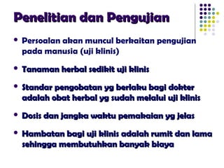 Penelitian dan PengujianPenelitian dan Pengujian
 Persoalan akan muncul berkaitan pengujian
pada manusia (uji klinis)
 Tanaman herbal sedikit uji klinisTanaman herbal sedikit uji klinis
 Standar pengobatan yg berlaku bagi dokterStandar pengobatan yg berlaku bagi dokter
adalah obat herbal yg sudah melalui uji klinisadalah obat herbal yg sudah melalui uji klinis
 Dosis dan jangka waktu pemakaian yg jelasDosis dan jangka waktu pemakaian yg jelas
 Hambatan bagi uji klinis adalah rumit dan lamaHambatan bagi uji klinis adalah rumit dan lama
sehingga membutuhkan banyak biayasehingga membutuhkan banyak biaya
 