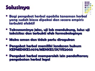 SolusinyaSolusinya
 Bagi pengobat herbal apabila tanaman herbal
yang sudah biasa dipakai dan secara empiris
terbukti efektif
 Taksonominya jelas, uji lab mendukung, lulus ujiTaksonominya jelas, uji lab mendukung, lulus uji
toksisitas dan terbukti efek farmakologinyatoksisitas dan terbukti efek farmakologinya
 Maka aman dan tidak perlu diragukanMaka aman dan tidak perlu diragukan
 Pengobat herbal memiliki landasan hukumPengobat herbal memiliki landasan hukum
KEPMENKES:1076/MENKES/SK/VII2003KEPMENKES:1076/MENKES/SK/VII2003
 Pengobat herbal memperoleh izin pendaftaran;Pengobat herbal memperoleh izin pendaftaran;
pengobatan herbal legalpengobatan herbal legal
 