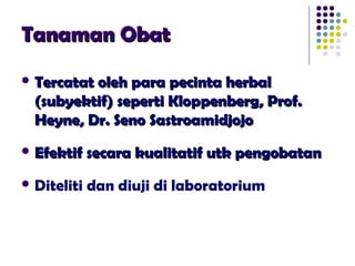Tanaman ObatTanaman Obat
 Tercatat oleh para pecinta herbalTercatat oleh para pecinta herbal
(subyektif) seperti Kloppenberg, Prof.(subyektif) seperti Kloppenberg, Prof.
Heyne, Dr. Seno SastroamidjojoHeyne, Dr. Seno Sastroamidjojo
 Efektif secara kualitatif utk pengobatanEfektif secara kualitatif utk pengobatan
 Diteliti dan diuji di laboratorium
 