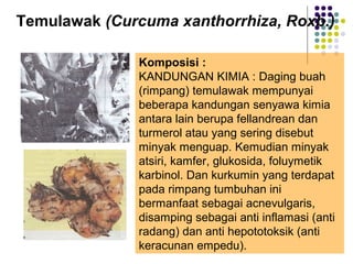 Temulawak (Curcuma xanthorrhiza, Roxb.)
Komposisi :
KANDUNGAN KIMIA : Daging buah
(rimpang) temulawak mempunyai
beberapa kandungan senyawa kimia
antara lain berupa fellandrean dan
turmerol atau yang sering disebut
minyak menguap. Kemudian minyak
atsiri, kamfer, glukosida, foluymetik
karbinol. Dan kurkumin yang terdapat
pada rimpang tumbuhan ini
bermanfaat sebagai acnevulgaris,
disamping sebagai anti inflamasi (anti
radang) dan anti hepototoksik (anti
keracunan empedu).
 