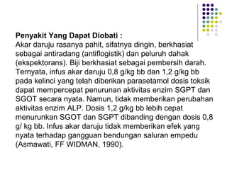 Penyakit Yang Dapat Diobati :
Akar daruju rasanya pahit, sifatnya dingin, berkhasiat
sebagai antiradang (antiflogistik) dan peluruh dahak
(ekspektorans). Biji berkhasiat sebagai pembersih darah.
Ternyata, infus akar daruju 0,8 g/kg bb dan 1,2 g/kg bb
pada kelinci yang telah diberikan parasetamol dosis toksik
dapat mempercepat penurunan aktivitas enzim SGPT dan
SGOT secara nyata. Namun, tidak memberikan perubahan
aktivitas enzim ALP. Dosis 1,2 g/kg bb lebih cepat
menurunkan SGOT dan SGPT dibanding dengan dosis 0,8
g/ kg bb. Infus akar daruju tidak memberikan efek yang
nyata terhadap gangguan bendungan saluran empedu
(Asmawati, FF WIDMAN, 1990).
 