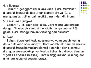 4. Influenza
Bahan: 1 genggam daun kaki kuda. Cara membuat:
ditumbuk halus (dipipis) untuk diambil airnya. Cara
menggunakan: ditambah sedikit garam dan diminum.
5. Keracunan jengkol
Bahan: 10-15 daun kaki kuda. Cara membuat: direbus
dengan 3 gelas air sampai mendidih hingga tinggal 1 ½
gelas. Cara menggunakan: disaring dan diminum.
6. Ayan
Bahan: daun kaki kuda secukupnya yang sudah kering
daun gula aren secukupnya. Cara membuat: daun kaki kuda
ditumbuk halus kemudian diambil 1 sendok dan dicampur
dgn gula aren secukupnya. Kedua bahan tsb disedu dengan
1 gelas air panas (masak). Cara menggunakan: disaring dan
diminum; diulangi secara teratur.
 