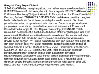 Penyakit Yang Dapat Diobati :
SIFAT KHAS Pedas, menghangatkan, dan melancarkan peredaran darah.
KHASIAT Karminatif, diaforetik, diuretik, dan analgesik. PENELITIAN Nurendah
P. Subanu, Bambang Wahjoedi, Oswald T. Tampubolon, dkk. Pusat Penelitian
Farmasi, Badan LITBANGKES DEPKES. Telah melakukan penelitian pengaruh
buah Lada dan buah Cabai Jawa, terhadap kehamilan mencit. Dari hasil
penelitian tersebut, ternyata buah Lada dan buah Cabai Jawa pada takaran
yang cukup besar, dapat menyebabkan resorpsi janin mencit. Errasmus S.,
Sasmitadimedja, Adjad S., dkk. Bagian Farmakologi, FK UNPAD. Telah
melakukan penelitian infus buah Lada terhadap efek menghilangkan rasa nyeri
pada mencit. Dari hasil penelitian tersebut, ternyata pemberian per oral infus
dengan takaran 500 mg/kg bb, menyebabkan perpanjangan waktu reaksi
(PWR), sama dengan PWR untuk parasetamol den gan takaran 250 mg/kg bb,
dan lebih pendek dari PWR untuk metamizol dengan takaran 250 mg/kg bb.
Sunaryo Sarwono,1988. Fakultas Farmasi, UGM. Pembimbing: Drh. Daryono,
M.Sc. Ph.D., dan Dr. C.J. Soegihardjo, Apt. Telah melakukan penelitian
pengaruh pemberian seduhan serbuk buah Lada hitam terhadap
hepatotoksisitas parasetamol pada mencit jantan. Dari hasil penelitian tersebut,
ternyata seduhan serbuk Lada hitam pada dosis 305,76 mg/kg bb yang
diberikan secara bersama-sama dengan pemberian parasetamol dosis 250
mg/kg bb dapat menghambat proses hepatotoksis pada mencit.
 