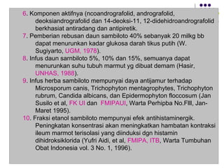 6. Komponen aktifnya (ncoandrografolid, andrografolid,
deoksiandrografolid dan 14-deoksi-11, 12-didehidroandrografolid
berkhasiat antiradang dan antipiretik.
7. Pemberian rebusan daun sambiloto 40% sebanyak 20 milkg bb
dapat menurunkan kadar glukosa darah tikus putih (W.
Sugiyarto, UGM, 1978).
8. Infus daun sarnbiloto 5%, 10% dan 15%, semuanya dapat
menurunkan suhu tubuh marmut yg dibuat demam (Hasir,
UNHAS, 1988).
9. Infus herba sambiloto mempunyai daya antijamur terhadap
Microsporum canis, Trichophyton mentagrophytes, Trichophyton
rubrum, Candida albicans, dan Epidermophyton floccosum (Jan
Susilo et al, FK UI dan FMIPAUI, Warta Perhipba No.Flll, Jan-
Maret 1995).
10. Fraksi etanol sambiloto mempunyai efek antihistaminergik.
Peningkatan konsentrasi akan meningkatkan hambatan kontraksi
ileum marmot terisolasi yang diinduksi dgn histamin
dihidroksiklorida (Yufri Aidi, et al, FMIPA, ITB, Warta Tumbuhan
Obat Indonesia vol. 3 No. 1, 1996).
 