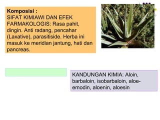 Komposisi :
SIFAT KIMIAWI DAN EFEK
FARMAKOLOGIS: Rasa pahit,
dingin. Anti radang, pencahar
(Laxative), parasitiside. Herba ini
masuk ke meridian jantung, hati dan
pancreas.
KANDUNGAN KIMIA: Aloin,
barbaloin, isobarbaloin, aloe-
emodin, aloenin, aloesin
 