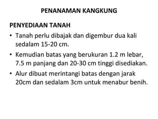 PENANAMAN KANGKUNG PENYEDIAAN TANAH Tanah perlu dibajak dan digembur dua kali sedalam 15-20 cm.  Kemudian batas yang berukuran 1.2 m lebar, 7.5 m panjang dan 20-30 cm tinggi disediakan.  Alur dibuat merintangi batas dengan jarak 20cm dan sedalam 3cm untuk menabur benih. 