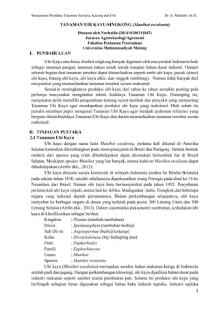 Manajemen Produksi Tanaman Serealia, Kacang dan Ubi Dr. Ir. Muhidin, M.Si.
1
TANAMAN UBI KAYU/SINGKONG (Manihot esculenta)
Disusun oleh Nurhaida (201410200311047)
Jurusan Agroteknologi/Agronomi
Fakultas Pertanian Peternakan
Universitas Muhammadiyah Malang
I. PENDAHULUAN
Ubi Kayu atau biasa disebut singkong banyak digemari oleh masyarakat Indonesia baik
sebagai tanaman pangan, tanaman pakan untuk ternak maupun bahan dasar industri. Hampir
seluruh bagian dari tanaman tersebut dapat dimanfaatkan seperti umbi ubi kayu, pucuk (daun)
ubi kayu, batang ubi kayu, ubi kayu afkir, dan onggok (omblong). Namun tidak banyak dari
masyarakat yang memanfaatkan tanaman tersebut secara maksimal.
Semakin meningkatnya produksi ubi kayu dari tahun ke tahun semakin penting pula
perlunya masyarakat mengetahui teknik budidaya Tanaman Ubi Kayu. Disamping itu,
masyarakat perlu memiliki pengetahuan tentang syarat tumbuh dan penyakit yang menyerang
Tanaman Ubi Kayu agar mendapatkan produksi ubi kayu yang maksimal. Oleh sebab itu
penulis membuat paper mengenai Tanaman Ubi Kayu agar menjadi pedoman referensi yang
berguna dalam budidaya Tanaman Ubi Kayu dan dalam memanfaatkan tenaman tersebut secara
maksimal.
II. TINJAUAN PUSTAKA
2.1 Tanaman Ubi Kayu
Ubi kayu dengan nama latin Manihot esculenta, pertama kali dikenal di Amerika
Selatan kemudian dikembangkan pada masa prasejarah di Brasil dan Paraguay. Bentuk-bentuk
modern dari spesies yang telah dibudidayakan dapat ditemukan bertumbuh liar di Brasil
Selatan. Meskipun spesies Manihot yang liar banyak, semua kultivar Manihot esculenta dapat
dibudidayakan (Arifin dkk., 2012).
Ubi kayu ditanam secara komersial di wilayah Indonesia (waktu itu Hindia Belanda)
pada sekitar tahun 1810, setelah sebelumnya diperkenalkan orang Portugis pada abad ke-16 ke
Nusantara dari Brasil. Namun ubi kayu baru bermasyarakat pada tahun 1952. Penyebaran
pertama kali ubi kayu terjadi, antara lain ke Afrika, Madagaskar, India, Tiongkok dan beberapa
negara yang terkenal daerah pertaniannya. Dalam perkembangan selanjutnya, ubi kayu
menyebar ke berbagai negara di dunia yang terletak pada posisi 300 Lintang Utara dan 300
Lintang Selatan (Arifin dkk., 2012). Dalam sistematika (taksonomi) tumbuhan, kedudukan ubi
kayu di klasifikasikan sebagai berikut:
Kingdom : Plantae (tumbuh-tumbuhan)
Divisi : Spermatophyta (tumbuhan berbiji)
Sub Divisi : Angiospermae (berbiji tertutup)
Kelas : Dicotyledoneae (biji berkeping dua)
Ordo : Euphorbiales
Famili : Euphorbiaceae
Genus : Manihot
Spesies : Manihot esculenta
Ubi kayu (Manihot esculenta) merupakan sumber bahan makanan ketiga di Indonesia
setelah padi dan jagung. Dengan perkembangan teknologi, ubi kayu dijadikan bahan dasar pada
industri makanan seperti sumber utama pembuatan pati. Selama ini produksi ubi kayu yang
berlimpah sebagian besar digunakan sebagai bahan baku industri tapioka. Industri tapioka
 