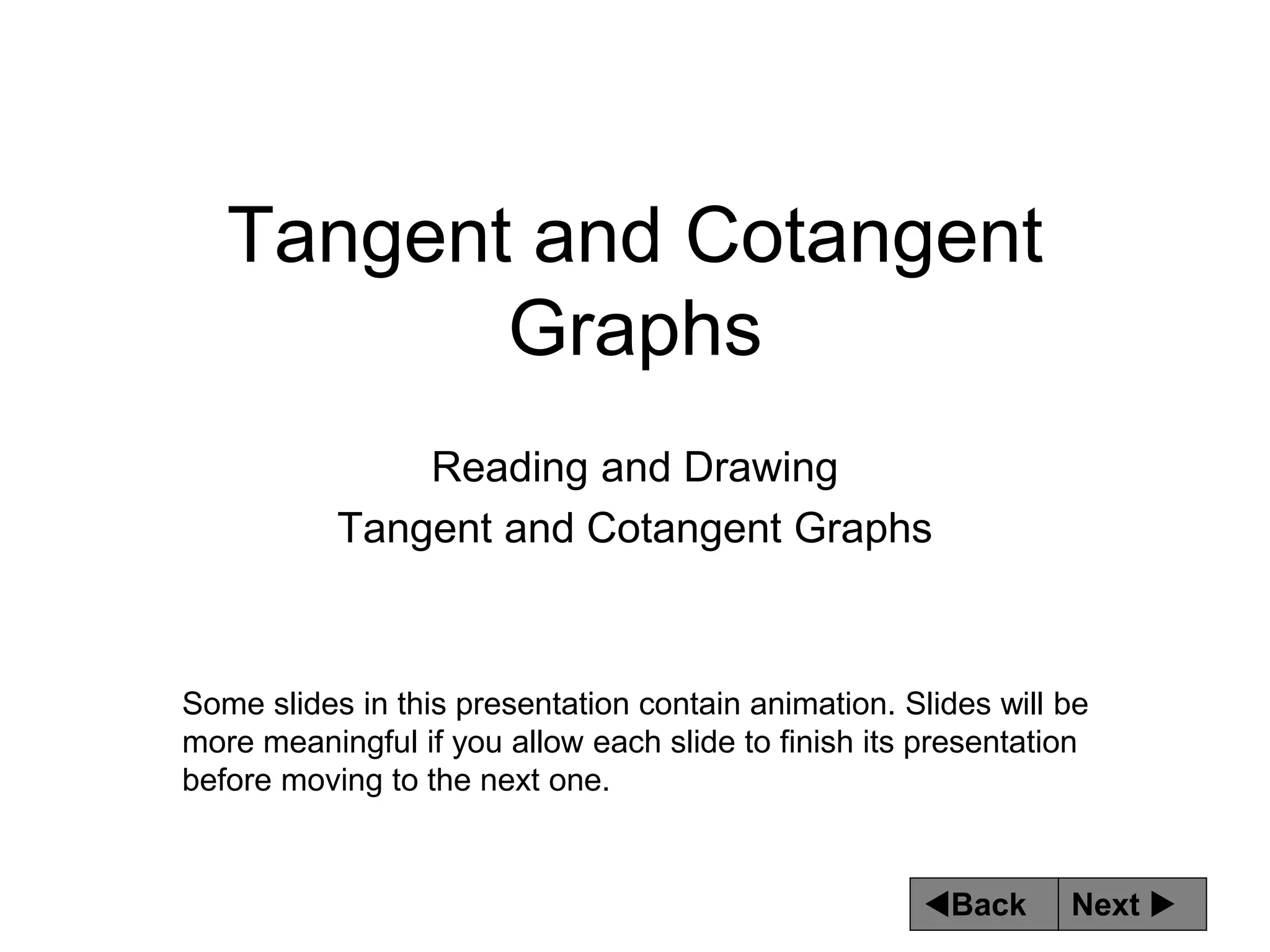 Next 
Back
Tangent and Cotangent
Graphs
Reading and Drawing
Tangent and Cotangent Graphs
Some slides in this presentation contain animation. Slides will be
more meaningful if you allow each slide to finish its presentation
before moving to the next one.
 