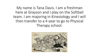 My name is Tana Davis. I am a freshman
here at Grayson and I play on the Softball
team. I am majoring in Kinesiology and I will
then transfer to a 4 year to go to Physical
Therapy school.
 