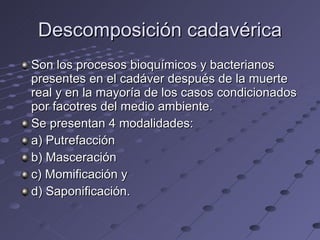 Descomposición cadavérica Son los procesos bioquímicos y bacterianos presentes en el cadáver después de la muerte real y en la mayoría de los casos condicionados por facotres del medio ambiente. Se presentan 4 modalidades: a) Putrefacción b) Masceración c) Momificación y d) Saponificación. 