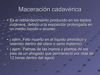Maceración cadavérica Es el reblandecimiento producido en los tejidos cutáneos, debido a la exposición prolongada en un medio líquido u acuoso. ( ejem. Feto muerto en el líquido amniótico y retenido dentro del útero o seno materno) ( ejem. Palmas de las manos y plantas de los pies de un ahogado que permaneció por más de 12 horas dentro del agua) 