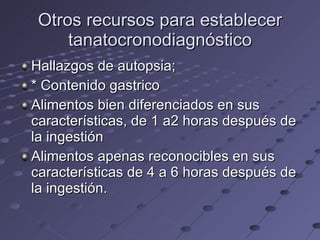 Otros recursos para establecer tanatocronodiagnóstico Hallazgos de autopsia; * Contenido gastrico Alimentos bien diferenciados en sus características, de 1 a2 horas después de la ingestión Alimentos apenas reconocibles en sus características de 4 a 6 horas después de la ingestión. 