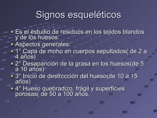 Signos esqueléticos Es el estudio de residuos en los tejidos blandos y de los huesos. Aspectos generales: 1° Capa de moho en cuerpos sepultados( de 2 a 4 años) 2° Desaparición de la grasa en los huesos(de 5 a 10 años) 3° Inicio de destrccción del hueso(de 10 a 15 años) 4° Hueso quebradizo, frágil y superficies porosas( de 50 a 100 años. 