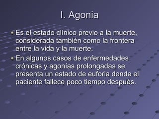 I. Agonia Es el estado clínico previo a la muerte, considerada también como la frontera entre la vida y la muerte. En algunos casos de enfermedades crónicas y agonías prolongadas se presenta un estado de euforia donde el paciente fallece poco tiempo después. 