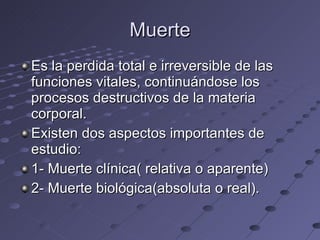 Muerte Es la perdida total e irreversible de las funciones vitales, continuándose los procesos destructivos de la materia corporal. Existen dos aspectos importantes de estudio: 1- Muerte clínica( relativa o aparente) 2- Muerte biológica(absoluta o real). 