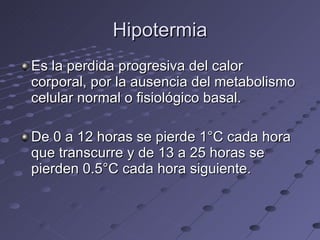 Hipotermia Es la perdida progresiva del calor corporal, por la ausencia del metabolismo celular normal o fisiológico basal. De 0 a 12 horas se pierde 1°C cada hora que transcurre y de 13 a 25 horas se pierden 0.5°C cada hora siguiente. 