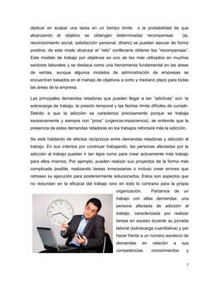 dedicar en acabar una tarea en un tiempo límite          o la probabilidad de que
alcanzando    el   objetivo   se   obtengan   determinadas         recompensas        (ej.
reconocimiento social, satisfacción personal, dinero) se pueden asociar de forma
positiva; de este modo alcanzar el “reto” conllevaría obtener las “recompensas”.
Este modelo de trabajo por objetivos es uno de los más utilizados en muchos
sectores laborales y se destaca como una herramienta fundamental en las áreas
de ventas, aunque algunos modelos de administración de empresas se
encuentran basados en el manejo de objetivos a corto y mediano plazo para todas
las áreas de la empresa.

Las principales demandas retadoras que pueden llegar a ser “adictivas” son: la
sobrecarga de trabajo, la presión temporal y las fechas límite difíciles de cumplir.
Debido a que la adicción se caracteriza precisamente porque se trabaja
excesivamente y siempre con “prisa” (urgencia-impaciencia), se entiende que la
presencia de estas demandas retadoras en los trabajos reforzará más la adicción.

Se está hablando de efectos recíprocos entre demandas retadoras y adicción al
trabajo. En sus intentos por continuar trabajando, las personas afectadas por la
adicción al trabajo pueden ir tan lejos como para crear activamente más trabajo
para ellos mismos. Por ejemplo, pueden realizar sus proyectos de la forma más
complicada posible, realizando tareas innecesarias o incluso crear errores que
retrasen su ejecución para posteriormente solucionarlos. Estos son aspectos que
no redundan en la eficacia del trabajo sino en todo lo contrario para la propia
                                              organización.         Partamos     de   un
                                              trabajo con altas demandas: una
                                              persona afectada de adicción al
                                              trabajo, caracterizada por realizar
                                              tareas en exceso durante su jornada
                                              laboral (sobrecarga cuantitativa) y por
                                              hacer frente a un número excesivo de
                                              demandas        en     relación    a    sus
                                              competencias,         conocimientos       y


                                                                                        7
 