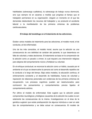 habilidades (sobrecarga cualitativa), la sobrecarga de trabajo nunca disminuirá,
sino que siempre irá en ascenso a medida que progresa el tiempo que el
trabajador permanece en su organización. Llegará un momento en el que las
demandas desbordarán los recursos del trabajador y se producirá el accidente
laboral   o   la     manifestación    de       los   primeros   síntomas   de    problemas
cardiovasculares.


          El trabajo del tanatólogo en el tratamiento de las adicciones.



Existen varios modelos de tratamiento para las adicciones, el modelo moral, el de
conducta y el de enfermedad.

Uno de los más conocidos, el modelo moral, asume que la adicción es una
consecuencia de una debilidad de carácter del paciente, lo que desemboca en
falta de voluntad y malas decisiones. El tratamiento se basa en la comprensión de
la adicción como un pecado o crimen, lo cual requiere una intervención religiosa
para alejarse del comportamiento nocivo y fortalecer su voluntad.

En el enfoque conductual, se reconoce la adicción como un hábito, causado por el
ambiente en el que se desenvuelve la persona así como el desarrollo repetitivo de
la conducta a lo largo del tiempo. Bajo estos modelos, la educación continua, el
entrenamiento constante y el desarrollo de habilidades, fuerza de voluntad y
reparación de relaciones personales son evidencias de los primeros síntomas de
recuperación. Los procesos cognitivos pueden ser reestructurados para
contravenir    los     pensamientos        y    comportamientos     previos     ligados   al
comportamiento adictivo.

Por último el modelo de enfermedad. Este sugiere que la adicción posee
componentes neurológicos y biológicos causantes de la adicción los cuales no son
solamente las consecuencias de la misma. Investigaciones en el área de la
genética sugieren que existe predisposición de algunos individuos a caer en este
tipo de comportamientos y se debe actuar en consecuencia. El modelo de


                                                                                          8
 