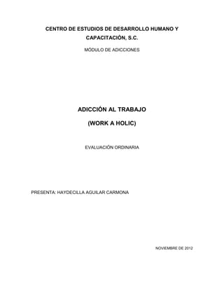 CENTRO DE ESTUDIOS DE DESARROLLO HUMANO Y
                    CAPACITACIÓN, S.C.

                   MÓDULO DE ADICCIONES




                 ADICCIÓN AL TRABAJO

                    (WORK A HOLIC)



                   EVALUACIÓN ORDINARIA




PRESENTA: HAYDECILLA AGUILAR CARMONA




                                          NOVIEMBRE DE 2012
 