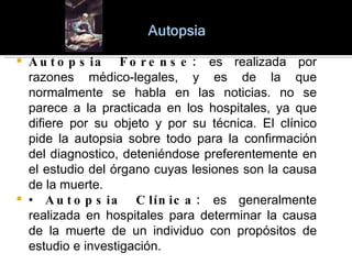 Autopsia Forense:  es realizada por razones médico-legales, y es de la que normalmente se habla en las noticias. no se parece a la practicada en los hospitales, ya que difiere por su objeto y por su técnica. El clínico pide la autopsia sobre todo para la confirmación del diagnostico, deteniéndose preferentemente en el estudio del órgano cuyas lesiones son la causa de la muerte. •  Autopsia Clínica:  es generalmente realizada en hospitales para determinar la causa de la muerte de un individuo con propósitos de estudio e investigación. 
