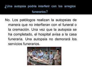 No. Los patólogos realizan la autopsias de manera que no interfieran con el funeral o la cremación. Una vez que la autopsia se ha completado, el hospital avisa a la casa funeraria. Una autopsia no demorará los servicios funerarios. 