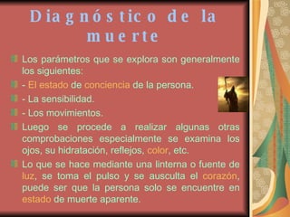 Diagnóstico de la muerte Los parámetros que se explora son generalmente los siguientes: -  El estado  de  conciencia  de la persona. - La sensibilidad. - Los movimientos. Luego se procede a realizar algunas otras comprobaciones especialmente se examina los ojos, su hidratación, reflejos,  color , etc.  Lo que se hace mediante una linterna o fuente de  luz , se toma el pulso y se ausculta el  corazón , puede ser que la persona solo se encuentre en  estado  de muerte aparente. 